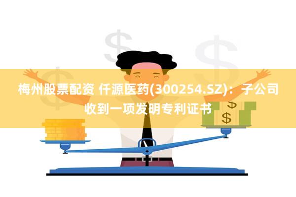 梅州股票配资 仟源医药(300254.SZ)：子公司收到一项发明专利证书