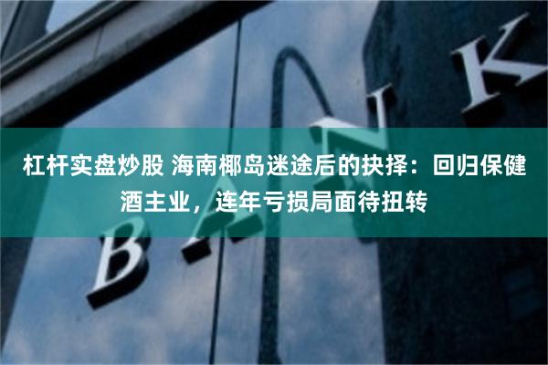 杠杆实盘炒股 海南椰岛迷途后的抉择：回归保健酒主业，连年亏损局面待扭转