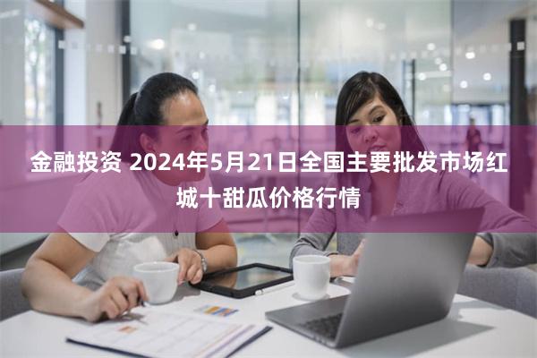 金融投资 2024年5月21日全国主要批发市场红城十甜瓜价格行情