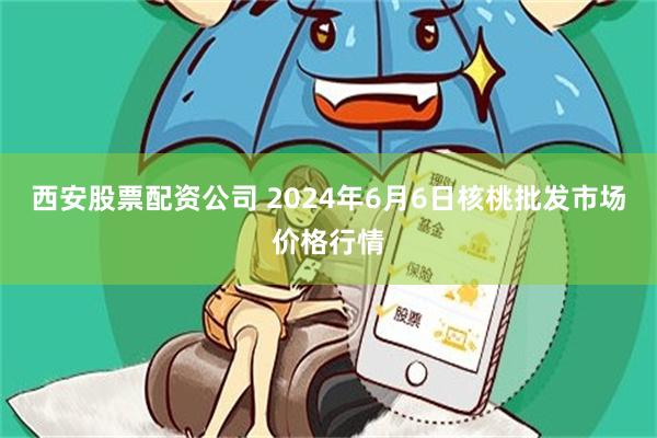 西安股票配资公司 2024年6月6日核桃批发市场价格行情