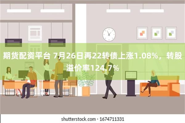 期货配资平台 7月26日再22转债上涨1.08%，转股溢价率124.7%