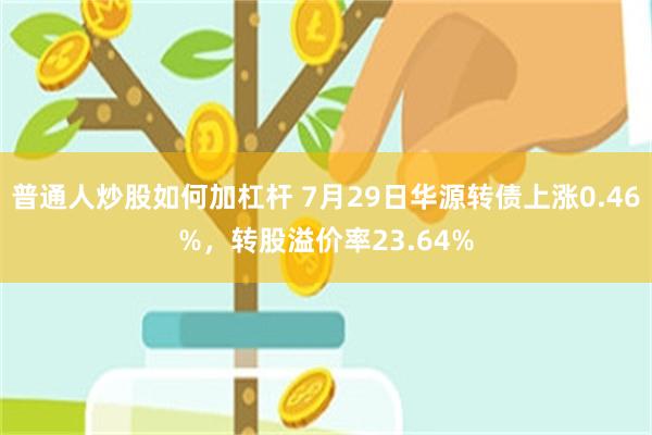 普通人炒股如何加杠杆 7月29日华源转债上涨0.46%，转股溢价率23.64%