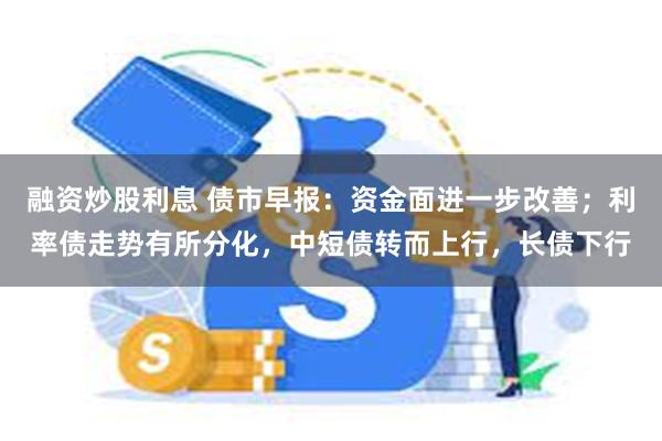 融资炒股利息 债市早报：资金面进一步改善；利率债走势有所分化，中短债转而上行，长债下行