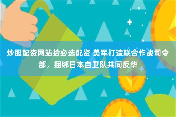 炒股配资网站拾必选配资 美军打造联合作战司令部，捆绑日本自卫队共同反华