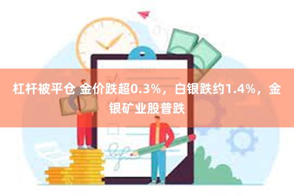 杠杆被平仓 金价跌超0.3%，白银跌约1.4%，金银矿业股普跌