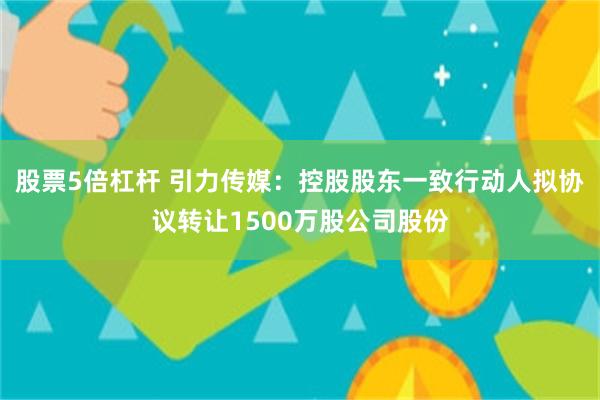 股票5倍杠杆 引力传媒：控股股东一致行动人拟协议转让1500万股公司股份