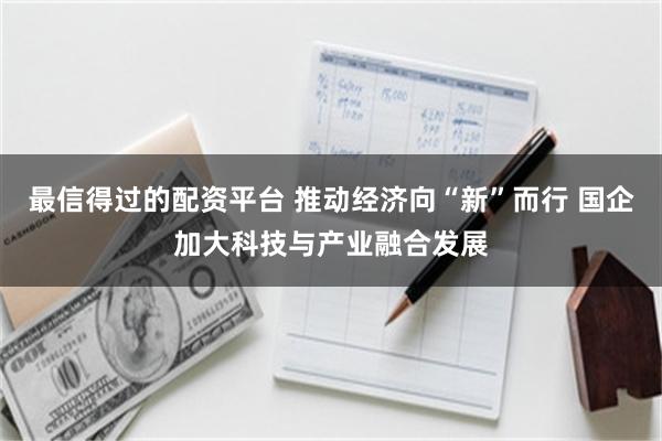 最信得过的配资平台 推动经济向“新”而行 国企加大科技与产业融合发展