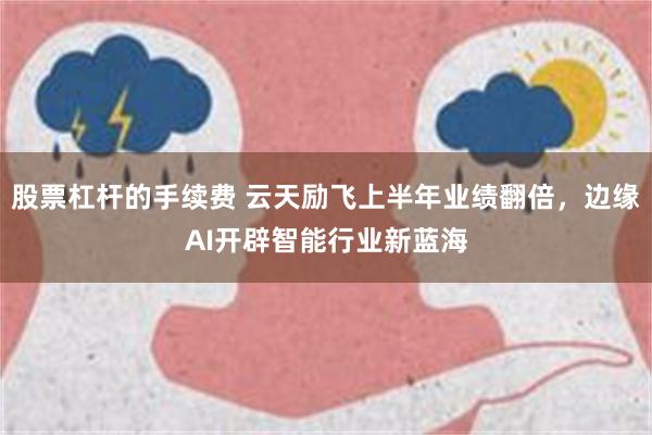 股票杠杆的手续费 云天励飞上半年业绩翻倍，边缘AI开辟智能行业新蓝海