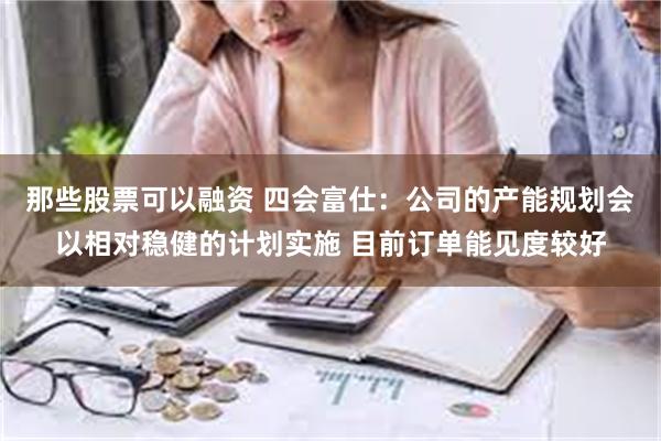 那些股票可以融资 四会富仕：公司的产能规划会以相对稳健的计划实施 目前订单能见度较好