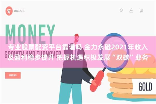 专业股票配资平台靠谱吗 金力永磁2021年收入及盈利稳步提升 把握机遇积极发展“双碳”业务