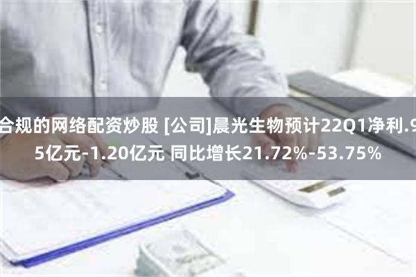 合规的网络配资炒股 [公司]晨光生物预计22Q1净利.95亿元-1.20亿元 同比增长21.72%-53.75%