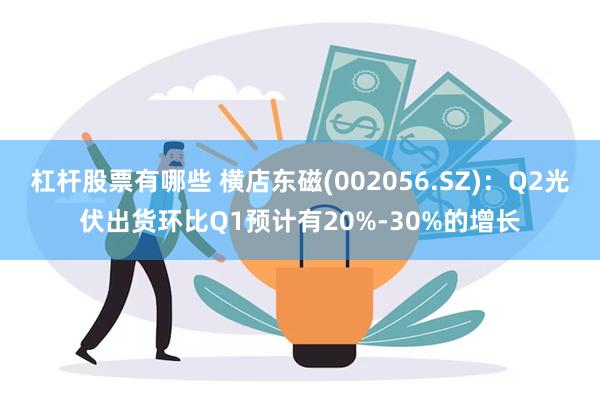 杠杆股票有哪些 横店东磁(002056.SZ)：Q2光伏出货环比Q1预计有20%-30%的增长