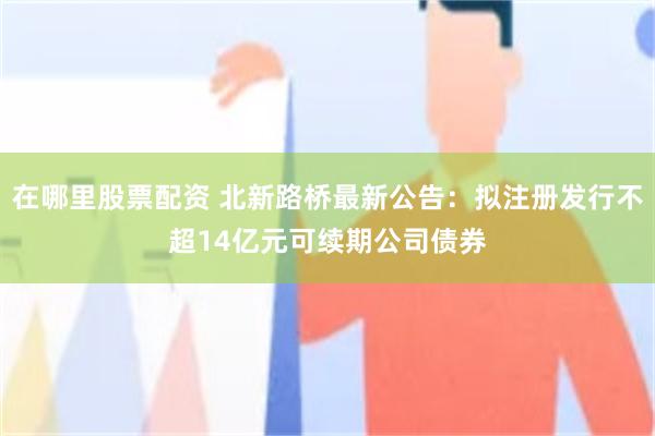 在哪里股票配资 北新路桥最新公告：拟注册发行不超14亿元可续期公司债券