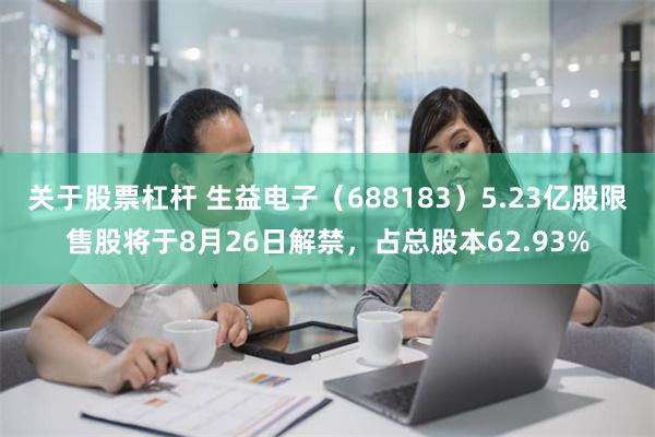 关于股票杠杆 生益电子（688183）5.23亿股限售股将于8月26日解禁，占总股本62.93%