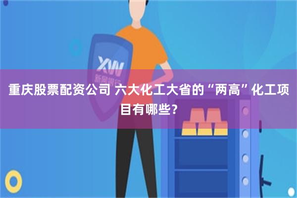 重庆股票配资公司 六大化工大省的“两高”化工项目有哪些？