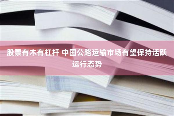 股票有木有杠杆 中国公路运输市场有望保持活跃运行态势