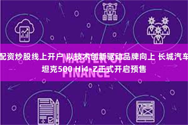 配资炒股线上开户 以技术创新驱动品牌向上 长城汽车坦克500 Hi4-Z正式开启预售