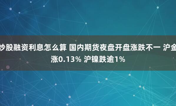 炒股融资利息怎么算 国内期货夜盘开盘涨跌不一 沪金涨0.13% 沪镍跌逾1%