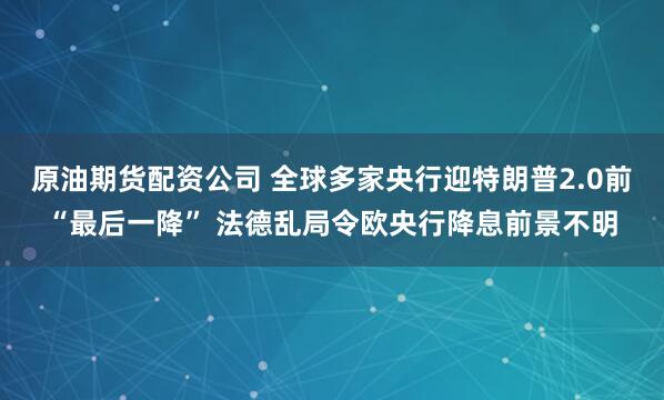 原油期货配资公司 全球多家央行迎特朗普2.0前“最后一降” 法德乱局令欧央行降息前景不明