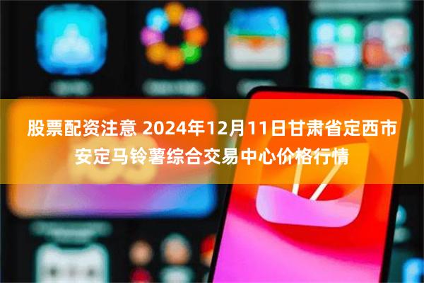 股票配资注意 2024年12月11日甘肃省定西市安定马铃薯综合交易中心价格行情