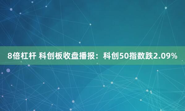 8倍杠杆 科创板收盘播报：科创50指数跌2.09%