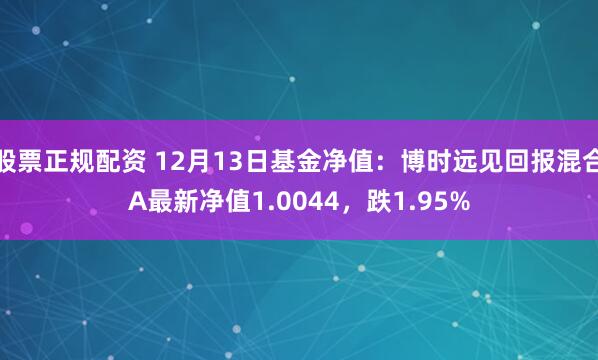 股票正规配资 12月13日基金净值：博时远见回报混合A最新净值1.0044，跌1.95%