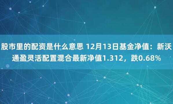 股市里的配资是什么意思 12月13日基金净值：新沃通盈灵活配置混合最新净值1.312，跌0.68%