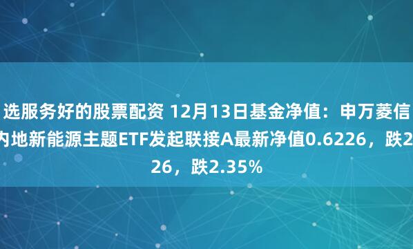 选服务好的股票配资 12月13日基金净值：申万菱信中证内地新能源主题ETF发起联接A最新净值0.6226，跌2.35%