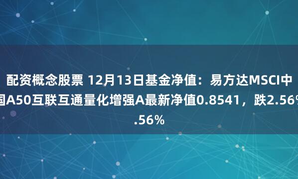 配资概念股票 12月13日基金净值：易方达MSCI中国A50互联互通量化增强A最新净值0.8541，跌2.56%