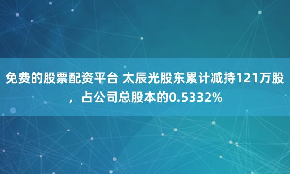 免费的股票配资平台 太辰光股东累计减持121万股，占公司总股本的0.5332%