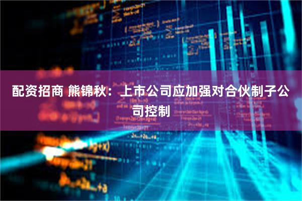 配资招商 熊锦秋：上市公司应加强对合伙制子公司控制