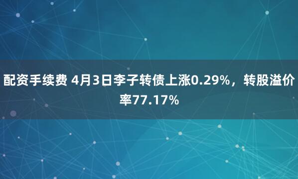 配资手续费 4月3日李子转债上涨0.29%，转股溢价率77.17%