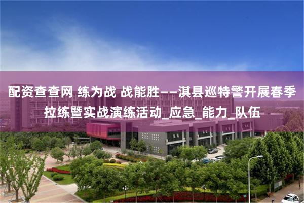 配资查查网 练为战 战能胜——淇县巡特警开展春季拉练暨实战演练活动_应急_能力_队伍