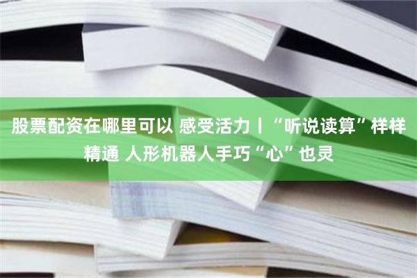 股票配资在哪里可以 感受活力丨“听说读算”样样精通 人形机器人手巧“心”也灵